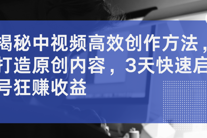 揭秘中视频高效创作方法，打造原创内容，3天快速启号狂赚收益去创吧-网创项目资源站-副业项目-创业项目-搞钱项目黑蛋搞钱