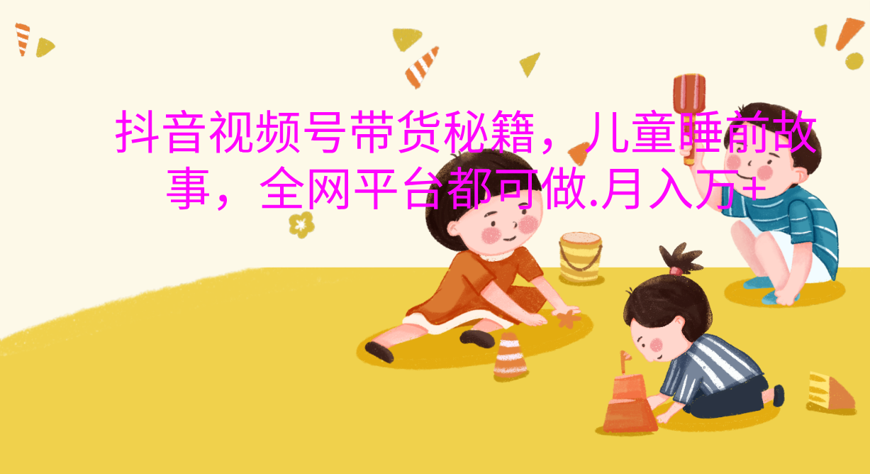 抖音视频号带货新风口：儿童睡前故事，轻松月入过万！去创吧-网创项目资源站-副业项目-创业项目-搞钱项目黑蛋搞钱