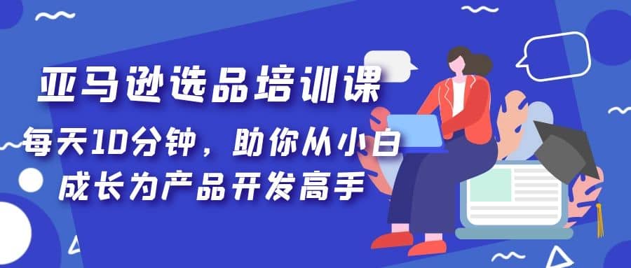 亚马逊选品培训课，每天10分钟，助你从小白成长为产品开发高手去创吧-网创项目资源站-副业项目-创业项目-搞钱项目黑蛋搞钱