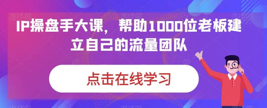 IP-操盘手大课，帮助1000位老板建立自己的流量团队（13节课）去创吧-网创项目资源站-副业项目-创业项目-搞钱项目黑蛋搞钱