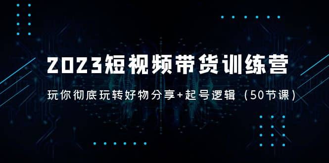 2023短视频带货训练营：带你彻底玩转好物分享+起号逻辑（50节课）去创吧-网创项目资源站-副业项目-创业项目-搞钱项目黑蛋搞钱