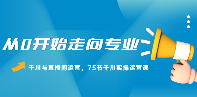 从0开始走向专业，千川与直播间运营，75节千川实操运营课去创吧-网创项目资源站-副业项目-创业项目-搞钱项目黑蛋搞钱