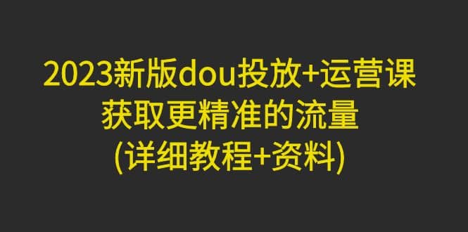 2023新版dou投放+运营课：获取更精准的流量(详细教程+资料)无水印去创吧-网创项目资源站-副业项目-创业项目-搞钱项目黑蛋搞钱