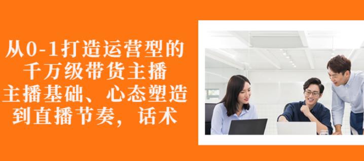 从0-1打造运营型的带货主播：主播基础、心态塑造，能力培养到直播节奏，话术进行全面讲解去创吧-网创项目资源站-副业项目-创业项目-搞钱项目黑蛋搞钱
