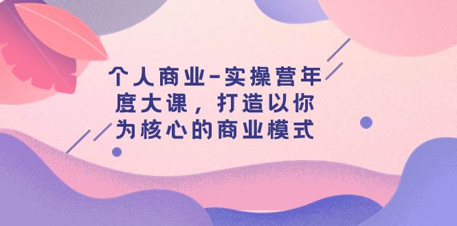 个人商业-实操营年度大课，打造以你为核心的商业模式（29节课）去创吧-网创项目资源站-副业项目-创业项目-搞钱项目黑蛋搞钱