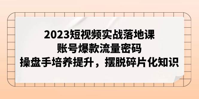 2023短视频实战落地课，账号爆款流量密码，操盘手培养提升，摆脱碎片化知识去创吧-网创项目资源站-副业项目-创业项目-搞钱项目黑蛋搞钱