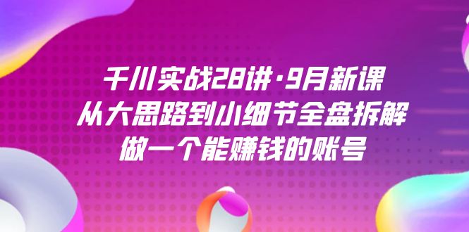 千川实战28讲·9月新课：从大思路到小细节全盘拆解，做一个能赚钱的账号去创吧-网创项目资源站-副业项目-创业项目-搞钱项目黑蛋搞钱