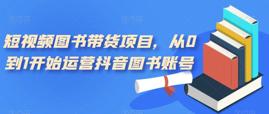 短视频图书带货项目，从0到1开始运营抖音图书账号（10节课）去创吧-网创项目资源站-副业项目-创业项目-搞钱项目黑蛋搞钱