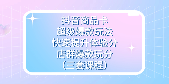 抖音商品卡-超级爆款玩法+快速提升体验分+店群爆款玩分（三套课程）去创吧-网创项目资源站-副业项目-创业项目-搞钱项目黑蛋搞钱