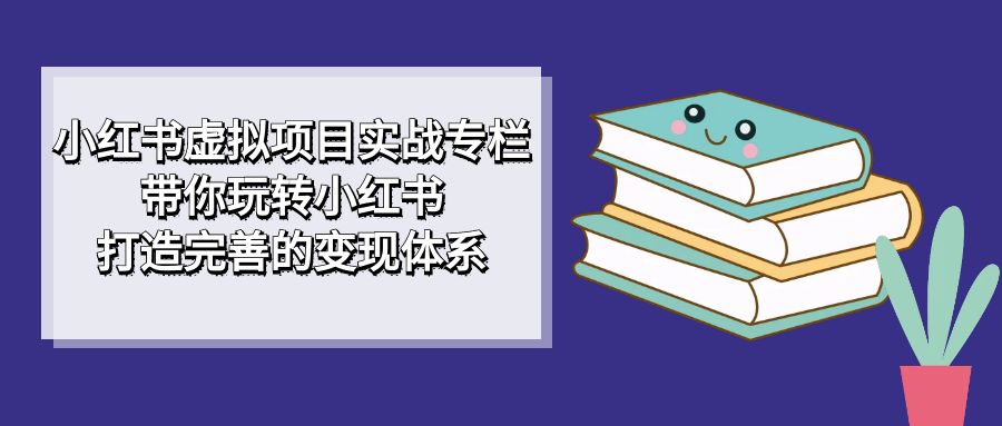 小红书虚拟项目实战专栏，带你玩转小红书，打造完善的变现体系去创吧-网创项目资源站-副业项目-创业项目-搞钱项目黑蛋搞钱