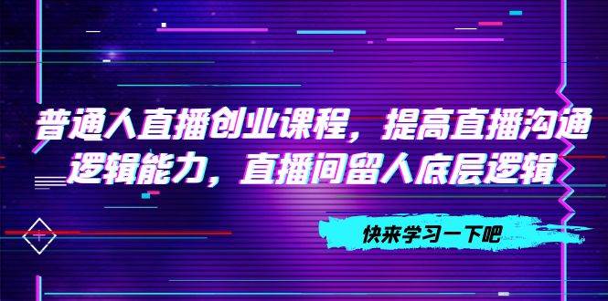 普通人直播创业课程，提高直播沟通逻辑能力，直播间留人底层逻辑（10节）去创吧-网创项目资源站-副业项目-创业项目-搞钱项目黑蛋搞钱
