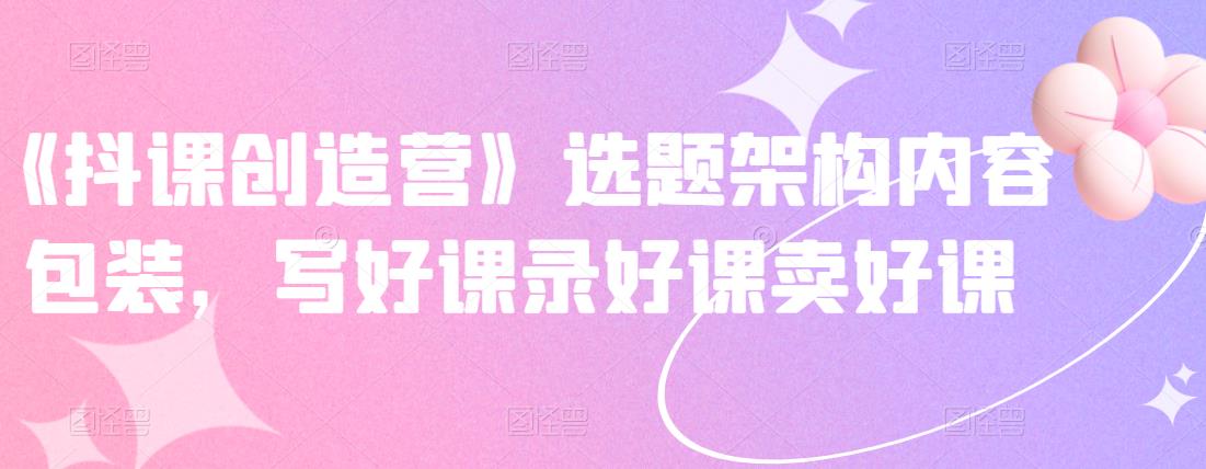 《抖课创造营》选题架构内容包装，写好课录好课卖好课去创吧-网创项目资源站-副业项目-创业项目-搞钱项目黑蛋搞钱