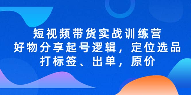 短视频带货实战训练营，好物分享起号逻辑，定位选品打标签、出单，原价去创吧-网创项目资源站-副业项目-创业项目-搞钱项目黑蛋搞钱