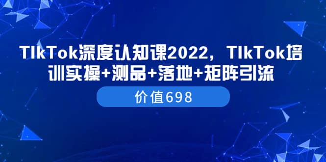 TIkTok深度认知课2022，TIkTok培训实操+测品+落地+矩阵引流（价值698）去创吧-网创项目资源站-副业项目-创业项目-搞钱项目黑蛋搞钱