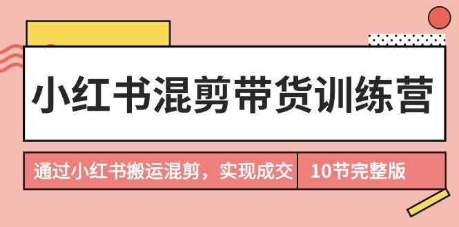 小红书混剪带货训练营，通过小红书搬运混剪，实现成交（10节课完结版）去创吧-网创项目资源站-副业项目-创业项目-搞钱项目黑蛋搞钱