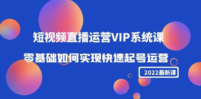 2022短视频直播运营VIP系统课：零基础如何实现快速起号运营（价值2999）去创吧-网创项目资源站-副业项目-创业项目-搞钱项目黑蛋搞钱