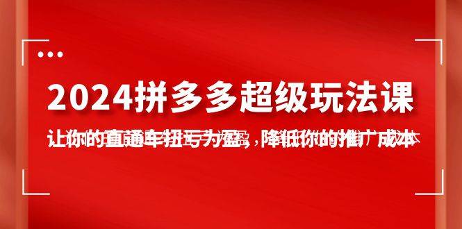 2024拼多多-超级玩法课，让你的直通车扭亏为盈，降低你的推广成本-7节课去创吧-网创项目资源站-副业项目-创业项目-搞钱项目黑蛋搞钱