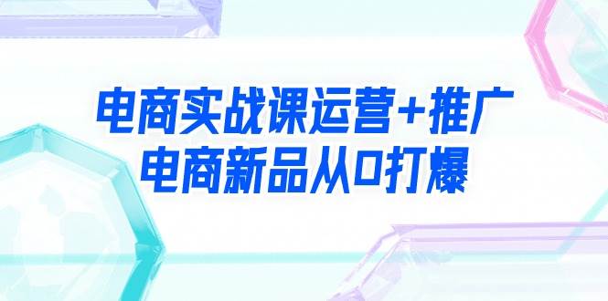 电商实战课运营+推广，电商新品从0打爆（99节视频课）去创吧-网创项目资源站-副业项目-创业项目-搞钱项目黑蛋搞钱