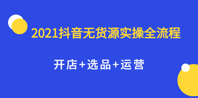 2021抖音无货源实操全流程，开店+选品+运营，全职兼职都可操作去创吧-网创项目资源站-副业项目-创业项目-搞钱项目黑蛋搞钱