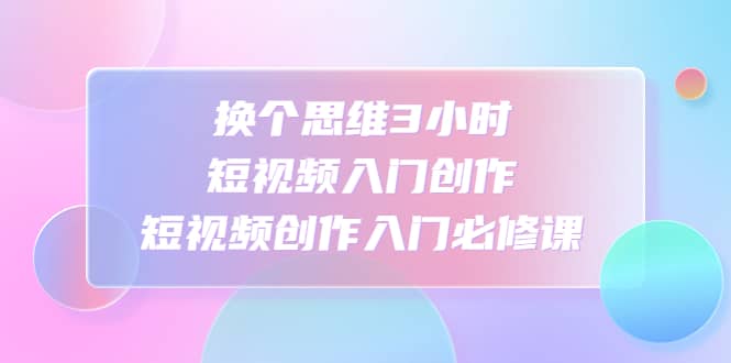 换个思维3小时短视频入门创作，短视频创作入门必修课去创吧-网创项目资源站-副业项目-创业项目-搞钱项目黑蛋搞钱