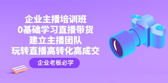 企业主播培训班：0基础学习直播带货，建立主播团队，玩转直播高转化高成交去创吧-网创项目资源站-副业项目-创业项目-搞钱项目黑蛋搞钱