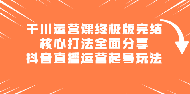 千川运营课终极版完结：核心打法全面分享，抖音直播运营起号玩法去创吧-网创项目资源站-副业项目-创业项目-搞钱项目黑蛋搞钱