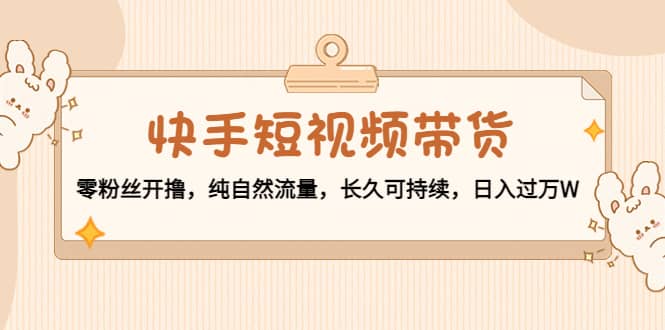 快手短视频带货：零粉丝开撸，纯自然流量，长久可持续去创吧-网创项目资源站-副业项目-创业项目-搞钱项目黑蛋搞钱