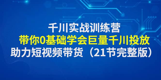 千川实战训练营：带你0基础学会巨量千川投放，助力短视频带货（21节完整版）去创吧-网创项目资源站-副业项目-创业项目-搞钱项目黑蛋搞钱