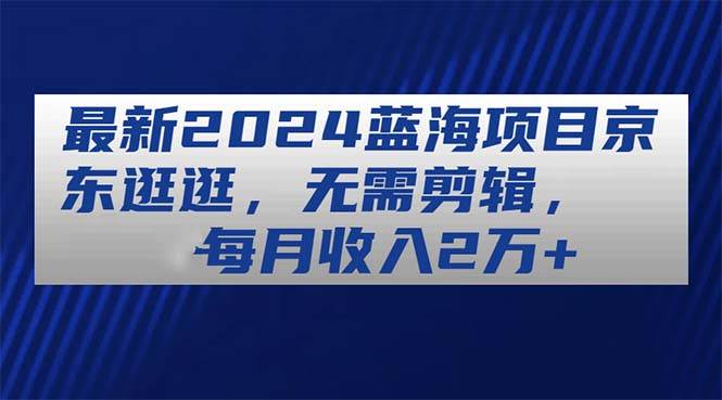 最新2024蓝海项目京东逛逛，无需剪辑，每月收入2万+去创吧-网创项目资源站-副业项目-创业项目-搞钱项目黑蛋搞钱
