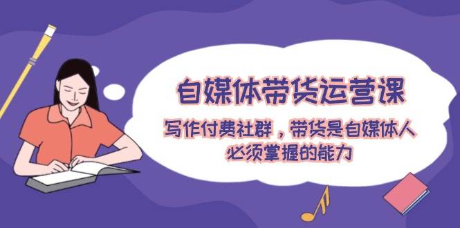 自媒体带货运营课：写作付费社群，带货是自媒体人必须掌握的能力去创吧-网创项目资源站-副业项目-创业项目-搞钱项目黑蛋搞钱