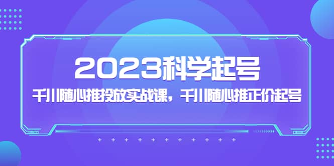 2023科学起号，千川随心推投放实战课，千川随心推正价起号去创吧-网创项目资源站-副业项目-创业项目-搞钱项目黑蛋搞钱