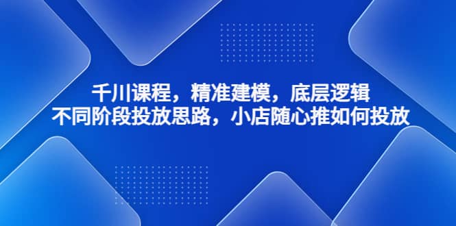 千川课程，精准建模，底层逻辑，不同阶段投放思路，小店随心推如何投放去创吧-网创项目资源站-副业项目-创业项目-搞钱项目黑蛋搞钱
