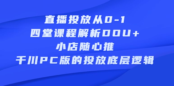 直播投放从0-1，四堂课程解析DOU+、小店随心推、千川PC版的投放底层逻辑去创吧-网创项目资源站-副业项目-创业项目-搞钱项目黑蛋搞钱