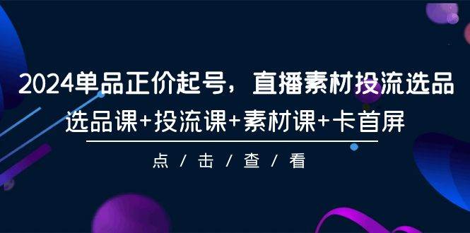 2024单品正价起号，直播素材投流选品，选品课+投流课+素材课+卡首屏-101节去创吧-网创项目资源站-副业项目-创业项目-搞钱项目黑蛋搞钱