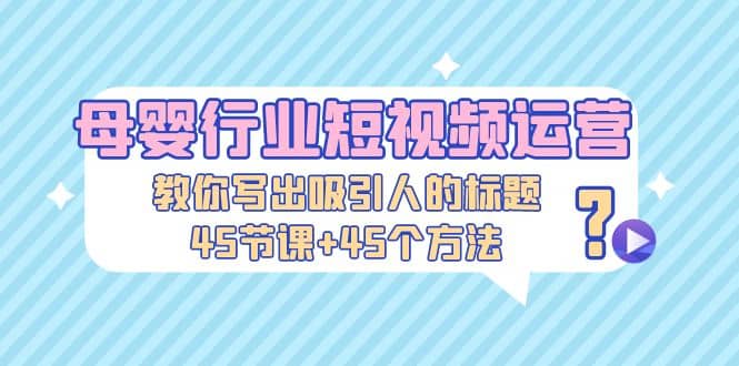 母婴行业短视频运营：教你写个吸引人的标题，45节课+45个方法去创吧-网创项目资源站-副业项目-创业项目-搞钱项目黑蛋搞钱