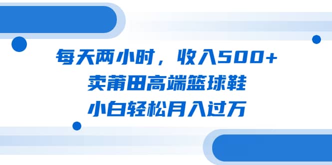 每天两小时，收入500+，卖莆田高端篮球鞋，小白轻松月入过万（教程+素材）去创吧-网创项目资源站-副业项目-创业项目-搞钱项目黑蛋搞钱