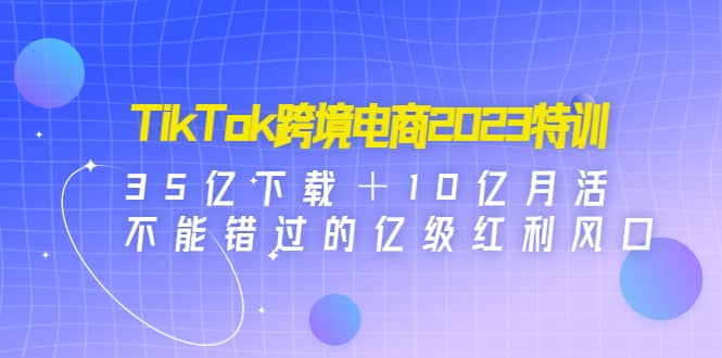 TikTok跨境电商2023特训：35亿下载＋10亿月活，不能错过的亿级红利风口去创吧-网创项目资源站-副业项目-创业项目-搞钱项目黑蛋搞钱
