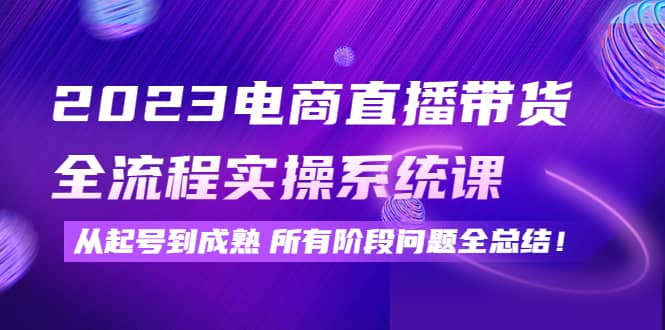 2023电商直播带货全流程实操系统课：从起号到成熟所有阶段问题全总结去创吧-网创项目资源站-副业项目-创业项目-搞钱项目黑蛋搞钱