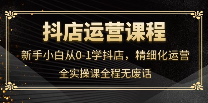 抖店运营，新手小白从0-1学抖店，精细化运营，全实操课全程无废话去创吧-网创项目资源站-副业项目-创业项目-搞钱项目黑蛋搞钱
