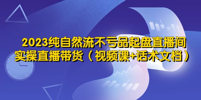 2023纯自然流不亏品起盘直播间，实操直播带货（视频课+话术文档）去创吧-网创项目资源站-副业项目-创业项目-搞钱项目黑蛋搞钱
