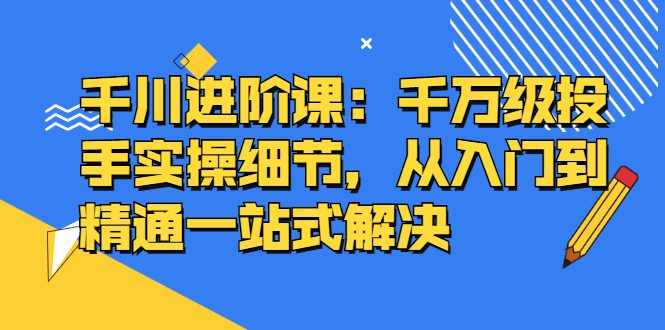 千川进阶课：千川投放细节实操，从入门到精通一站式解决去创吧-网创项目资源站-副业项目-创业项目-搞钱项目黑蛋搞钱