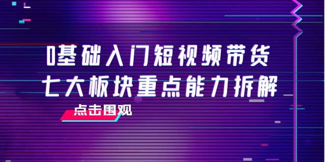 0基础入门短视频带货，七大板块重点能力拆解，7节精品课4小时干货去创吧-网创项目资源站-副业项目-创业项目-搞钱项目黑蛋搞钱