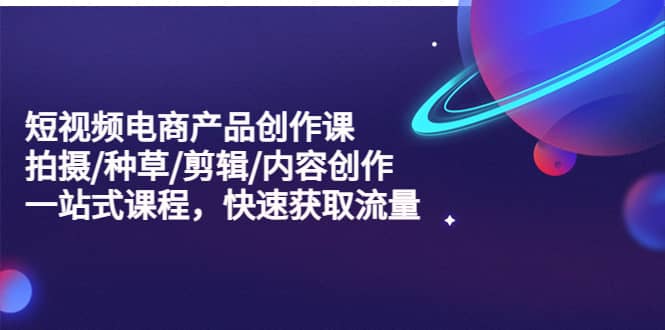 短视频电商产品创作课，拍摄/种草/剪辑/内容创作/一站式课程 快速获取流量去创吧-网创项目资源站-副业项目-创业项目-搞钱项目黑蛋搞钱