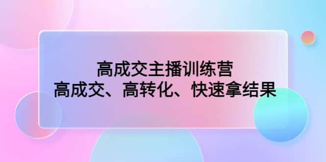 高成交主播训练营：高成交、高转化、快速拿结果去创吧-网创项目资源站-副业项目-创业项目-搞钱项目黑蛋搞钱