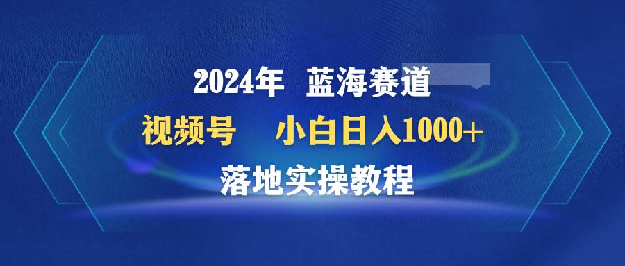 2024年蓝海赛道 视频号  小白日入1000+ 落地实操教程去创吧-网创项目资源站-副业项目-创业项目-搞钱项目黑蛋搞钱