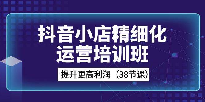 抖音小店-精细化运营培训班，提升更高利润（38节课）去创吧-网创项目资源站-副业项目-创业项目-搞钱项目黑蛋搞钱