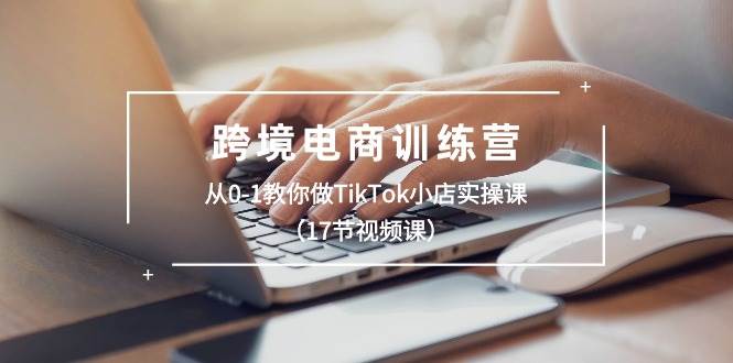 跨境电商训练营：从0-1教你做TikTok小店实操课（17节视频课）去创吧-网创项目资源站-副业项目-创业项目-搞钱项目黑蛋搞钱