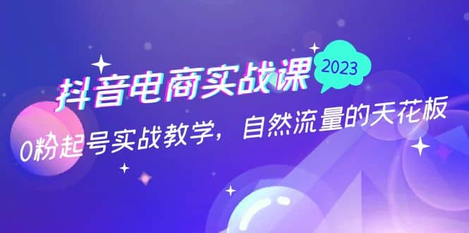 抖音电商实战课：0粉起号实战教学，自然流量的天花板（2月19最新）去创吧-网创项目资源站-副业项目-创业项目-搞钱项目黑蛋搞钱