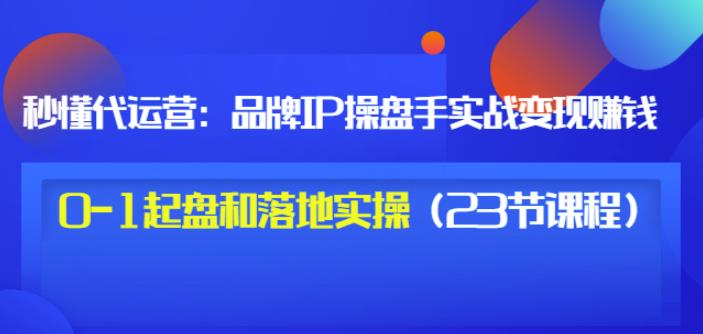 秒懂代运营：品牌IP操盘手实战赚钱，0-1起盘和落地实操（23节课程）价值199去创吧-网创项目资源站-副业项目-创业项目-搞钱项目黑蛋搞钱