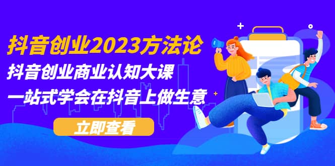 抖音创业2023方法论：抖音创业商业认知大课，一站式学会在抖音上做生意去创吧-网创项目资源站-副业项目-创业项目-搞钱项目黑蛋搞钱